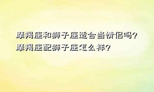 摩羯座和狮子座适合当情侣吗?摩羯座配狮子座怎么样?