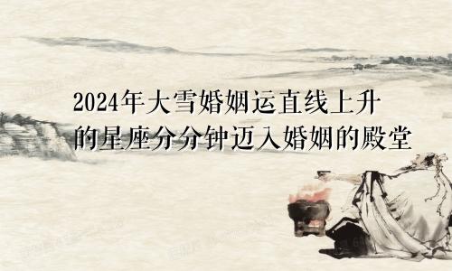 2024年大雪婚姻运直线上升的星座分分钟迈入婚姻的殿堂　　