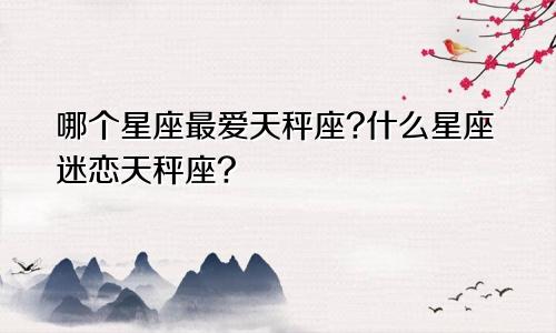 哪个星座最爱天秤座?什么星座迷恋天秤座?