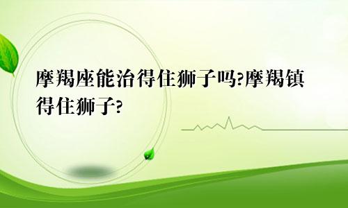 摩羯座能治得住狮子吗?摩羯镇得住狮子?