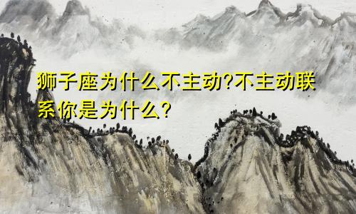 狮子座为什么不主动?不主动联系你是为什么?