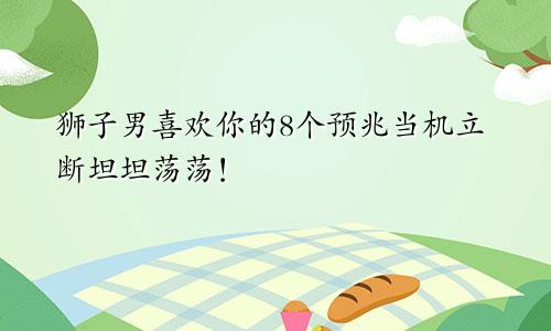 狮子男喜欢你的8个预兆当机立断坦坦荡荡！