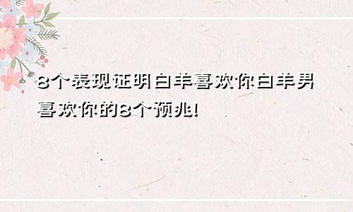 8个表现证明白羊喜欢你白羊男喜欢你的8个预兆!