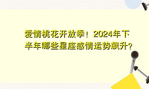 爱情桃花开放季！2024年下半年哪些星座感情运势飙升？