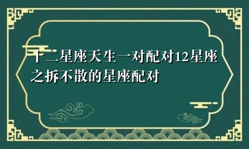 十二星座天生一对配对12星座之拆不散的星座配对