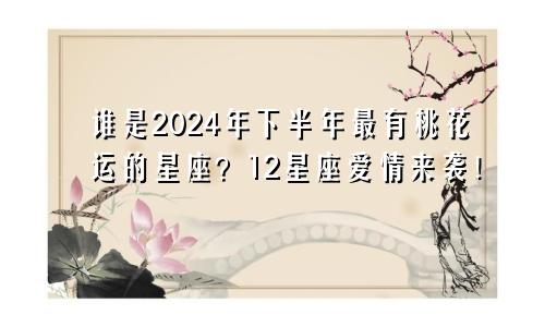 谁是2024年下半年最有桃花运的星座？12星座爱情来袭！