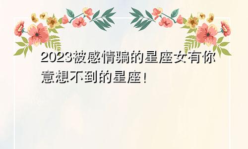 2023被感情骗的星座女有你意想不到的星座！