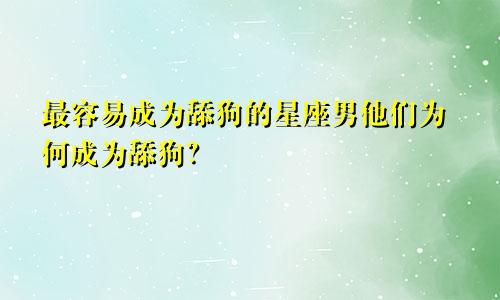 最容易成为舔狗的星座男他们为何成为舔狗？