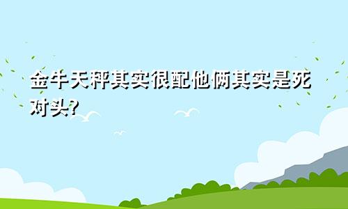 金牛天秤其实很配他俩其实是死对头?