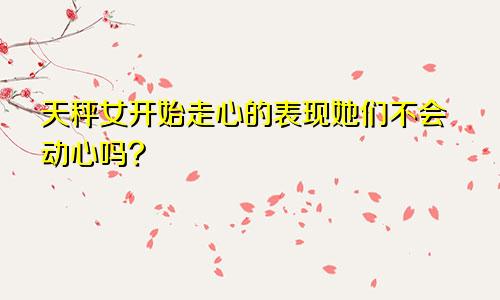 天秤女开始走心的表现她们不会动心吗?