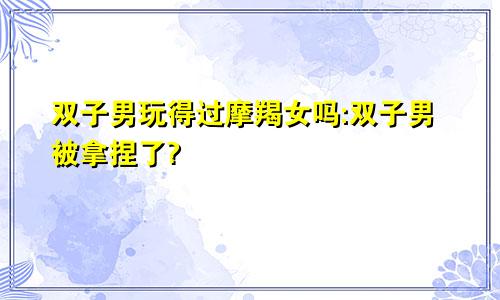 双子男玩得过摩羯女吗:双子男被拿捏了?