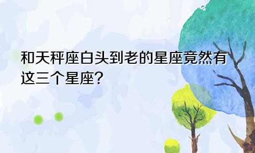 和天秤座白头到老的星座竟然有这三个星座?