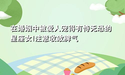 在婚姻中被爱人宠得有恃无恐的星座女!注意收敛脾气