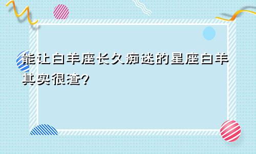 能让白羊座长久痴迷的星座白羊其实很渣?