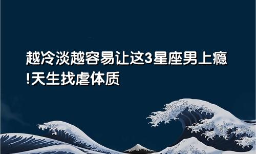 越冷淡越容易让这3星座男上瘾!天生找虐体质