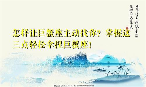 怎样让巨蟹座主动找你？掌握这三点轻松拿捏巨蟹座！