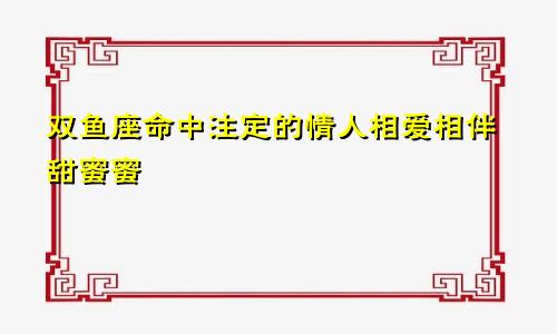 双鱼座命中注定的情人相爱相伴甜蜜蜜