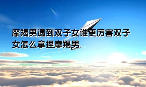 摩羯男遇到双子女谁更厉害双子女怎么拿捏摩羯男