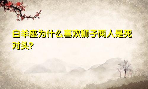 白羊座为什么喜欢狮子两人是死对头?