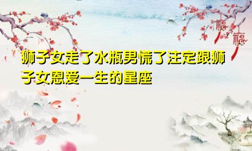 狮子女走了水瓶男慌了注定跟狮子女恩爱一生的星座