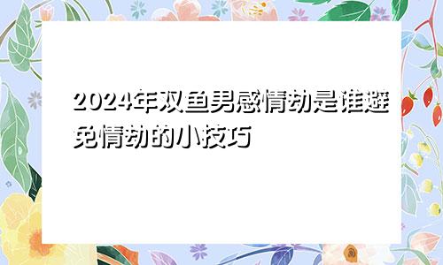 2024年双鱼男感情劫是谁避免情劫的小技巧