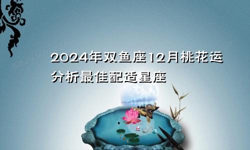 2024年双鱼座12月桃花运分析最佳配适星座