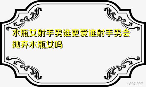 水瓶女射手男谁更爱谁射手男会抛弃水瓶女吗