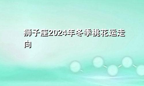 狮子座2024年冬季桃花运走向 有何提运方式