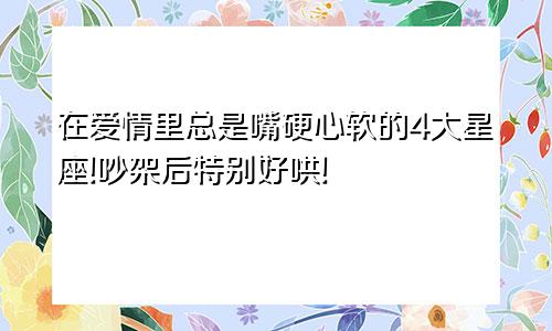 在爱情里总是嘴硬心软的4大星座!吵架后特别好哄!