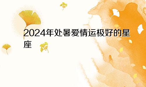 2024年处暑爱情运极好的星座 真爱现身感情顺利　