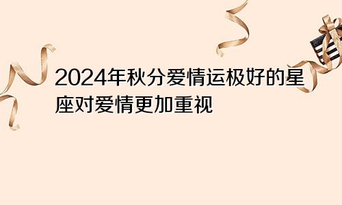 2024年秋分爱情运极好的星座对爱情更加重视