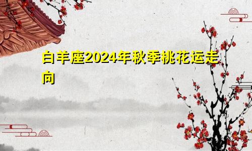 白羊座2024年秋季桃花运走向 一旺到底　　