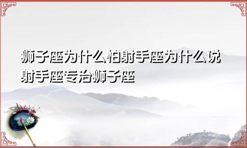 狮子座为什么怕射手座为什么说射手座专治狮子座