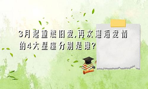 3月起重燃旧爱,再次邂逅爱情的4大星座分别是谁?