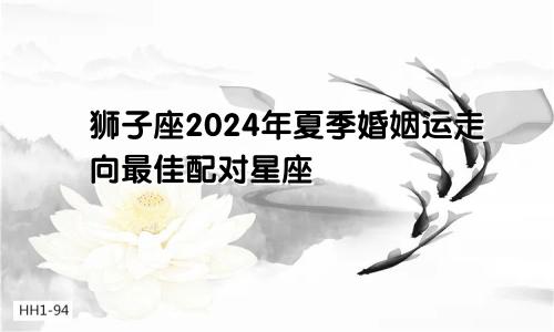 狮子座2024年夏季婚姻运走向最佳配对星座