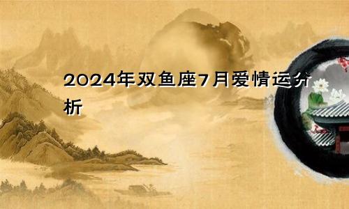 2024年双鱼座7月爱情运分析 感情生活理想