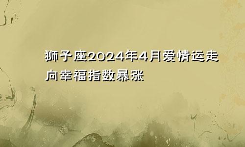 狮子座2024年4月爱情运走向幸福指数暴涨　　