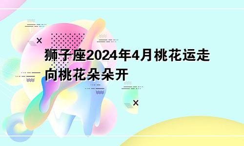 狮子座2024年4月桃花运走向桃花朵朵开　　