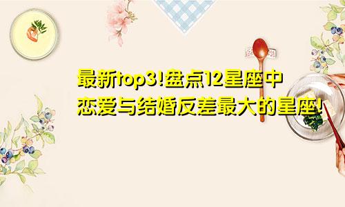 最新top3!盘点12星座中恋爱与结婚反差最大的星座!