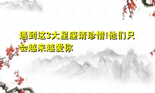 遇到这3大星座请珍惜!他们只会越来越爱你