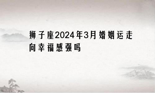 狮子座2024年3月婚姻运走向幸福感强吗　　