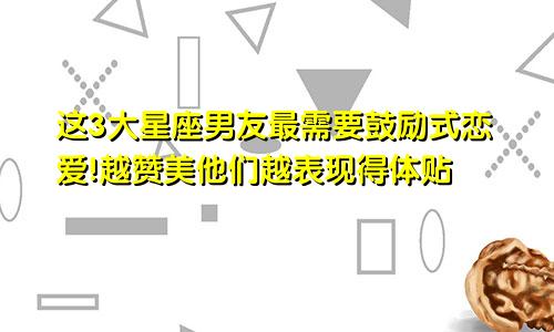 这3大星座男友最需要鼓励式恋爱!越赞美他们越表现得体贴