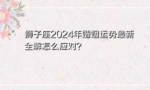 狮子座2024年婚姻运势最新全解怎么应对？　　