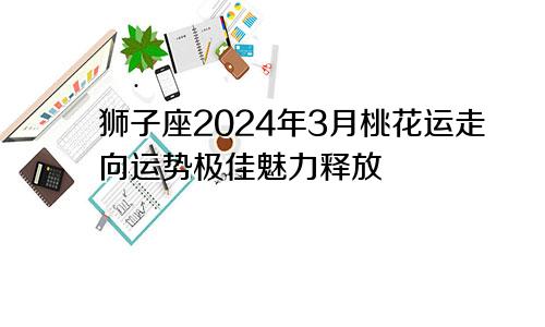 狮子座2024年3月桃花运走向运势极佳魅力释放