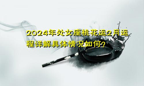 2024年处女座桃花运2月运程详解具体情况如何？