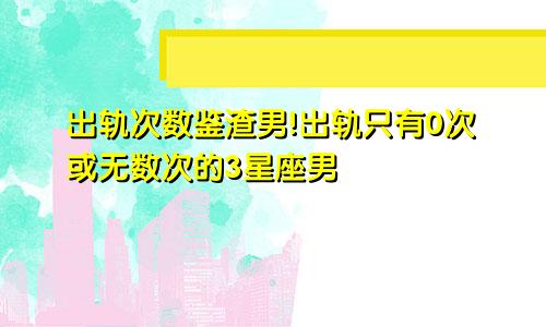 出轨次数鉴渣男!出轨只有0次或无数次的3星座男