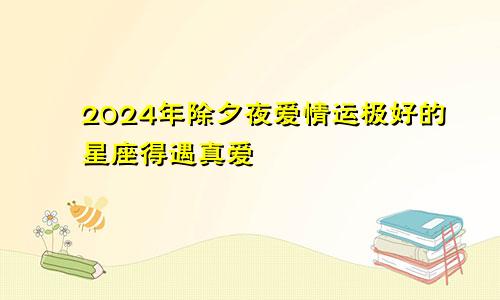 2024年除夕夜爱情运极好的星座得遇真爱