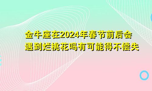 金牛座在2024年春节前后会遇到烂桃花吗有可能得不偿失