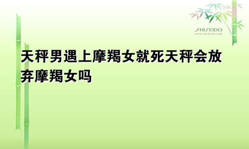 天秤男遇上摩羯女就死天秤会放弃摩羯女吗