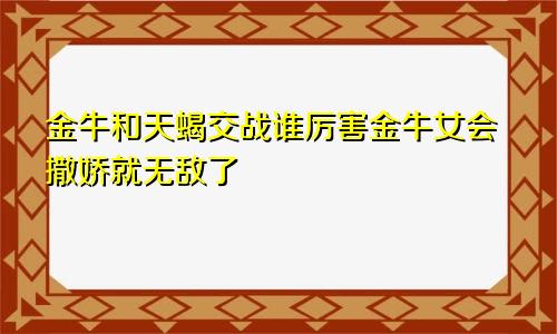 金牛和天蝎交战谁厉害金牛女会撒娇就无敌了